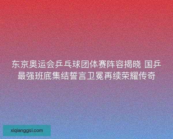 东京奥运会乒乓球团体赛阵容揭晓 国乒最强班底集结誓言卫冕再续荣耀传奇