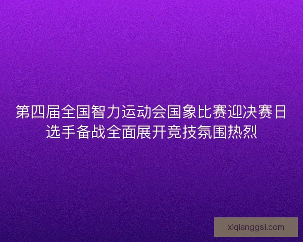 第四届全国智力运动会国象比赛迎决赛日选手备战全面展开竞技氛围热烈
