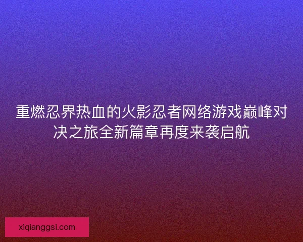 重燃忍界热血的火影忍者网络游戏巅峰对决之旅全新篇章再度来袭启航