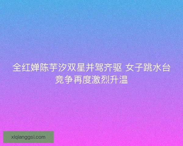 全红婵陈芋汐双星并驾齐驱 女子跳水台竞争再度激烈升温