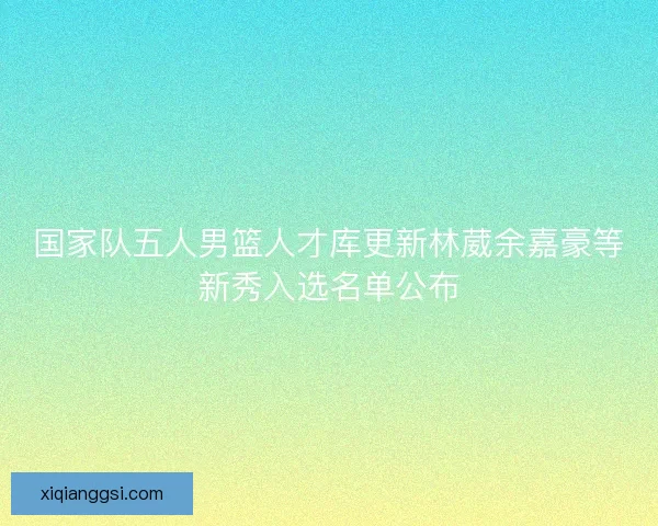 国家队五人男篮人才库更新林葳余嘉豪等新秀入选名单公布