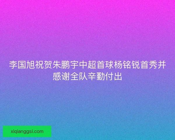 李国旭祝贺朱鹏宇中超首球杨铭锐首秀并感谢全队辛勤付出